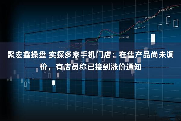 聚宏鑫操盘 实探多家手机门店：在售产品尚未调价，有店员称已接到涨价通知