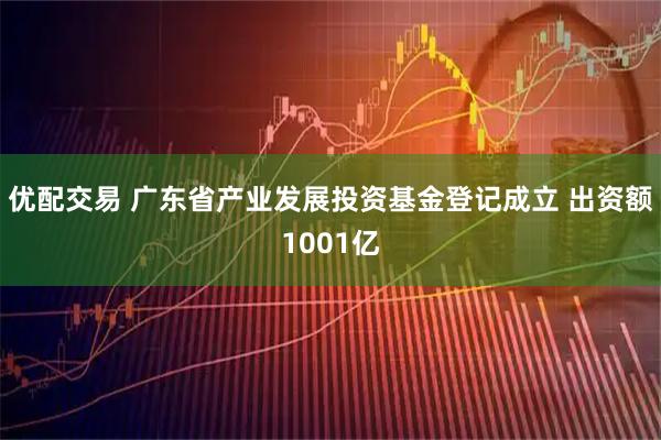 优配交易 广东省产业发展投资基金登记成立 出资额1001亿