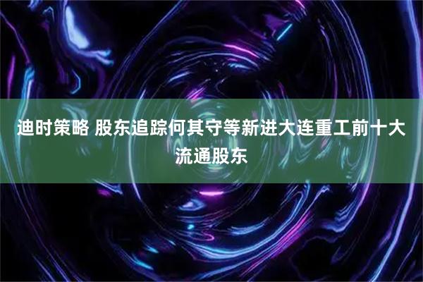 迪时策略 股东追踪何其守等新进大连重工前十大流通股东