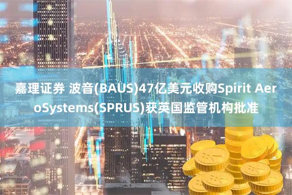 嘉理证券 波音(BAUS)47亿美元收购Spirit AeroSystems(SPRUS)获英国监管机构批准