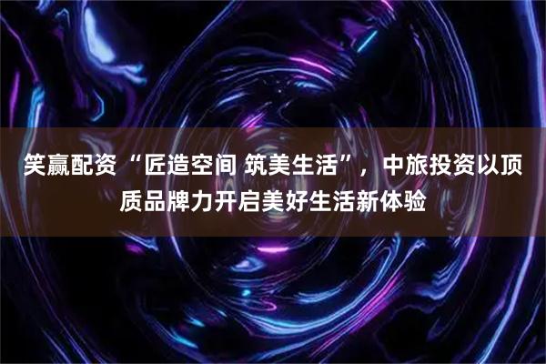 笑赢配资 “匠造空间 筑美生活”，中旅投资以顶质品牌力开启美好生活新体验