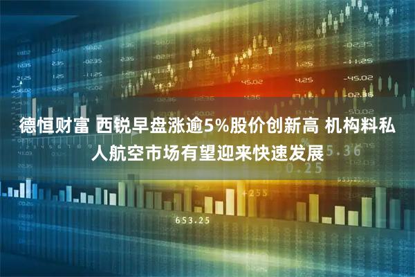 德恒财富 西锐早盘涨逾5%股价创新高 机构料私人航空市场有望迎来快速发展