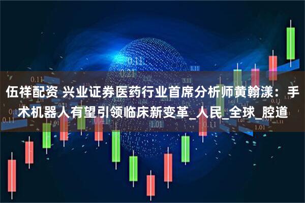 伍祥配资 兴业证券医药行业首席分析师黄翰漾：手术机器人有望引领临床新变革_人民_全球_腔道