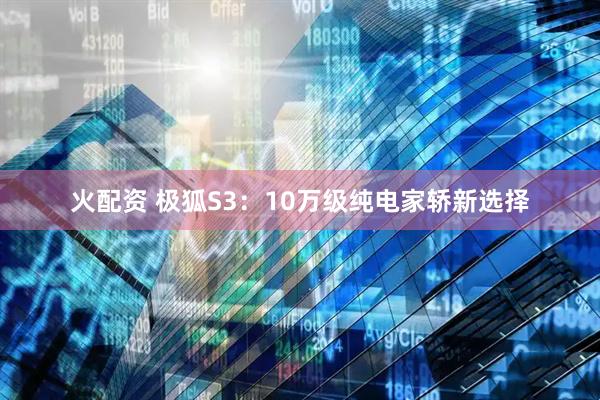 火配资 极狐S3：10万级纯电家轿新选择