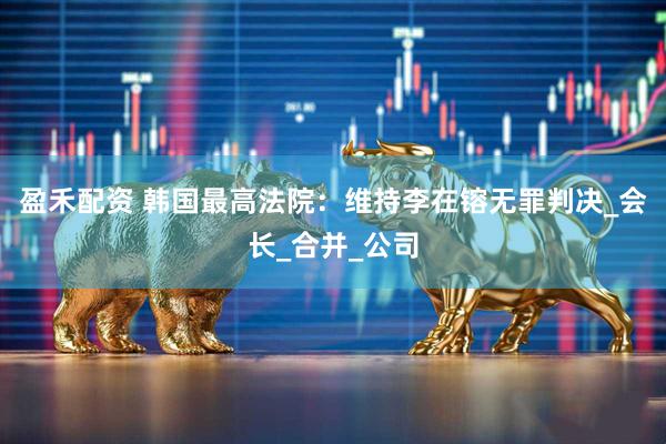 盈禾配资 韩国最高法院：维持李在镕无罪判决_会长_合并_公司