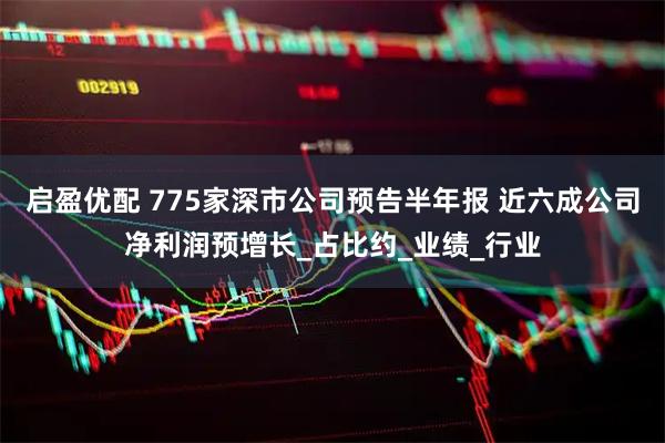 启盈优配 775家深市公司预告半年报 近六成公司净利润预增长_占比约_业绩_行业