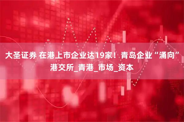 大圣证券 在港上市企业达19家！青岛企业“涌向”港交所_青港_市场_资本