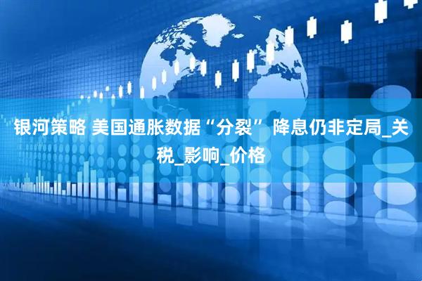 银河策略 美国通胀数据“分裂” 降息仍非定局_关税_影响_价格