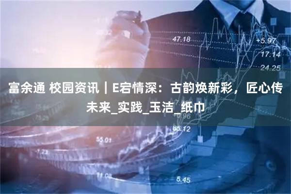 富余通 校园资讯｜E宕情深：古韵焕新彩，匠心传未来_实践_玉洁_纸巾