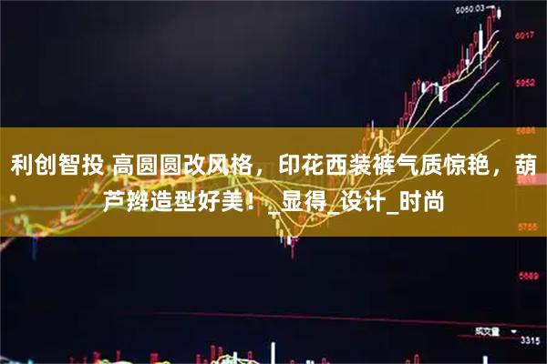 利创智投 高圆圆改风格，印花西装裤气质惊艳，葫芦辫造型好美！_显得_设计_时尚