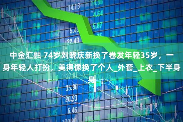 中金汇融 74岁刘晓庆新换了卷发年轻35岁，一身年轻人打扮，美得像换了个人_外套_上衣_下半身