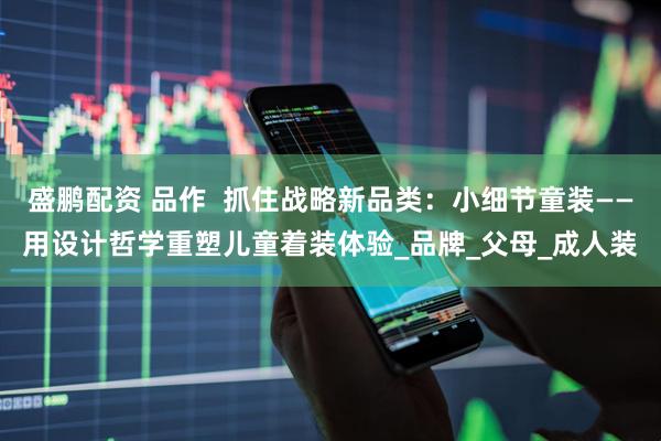 盛鹏配资 品作  抓住战略新品类：小细节童装——用设计哲学重塑儿童着装体验_品牌_父母_成人装