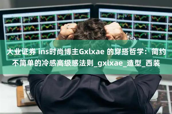 大业证券 ins时尚博主Gxlxae 的穿搭哲学：简约不简单的冷感高级感法则_gxlxae_造型_西装