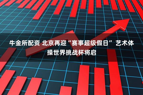 牛金所配资 北京再迎“赛事超级假日” 艺术体操世界挑战杯将启