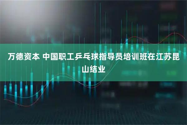 万德资本 中国职工乒乓球指导员培训班在江苏昆山结业