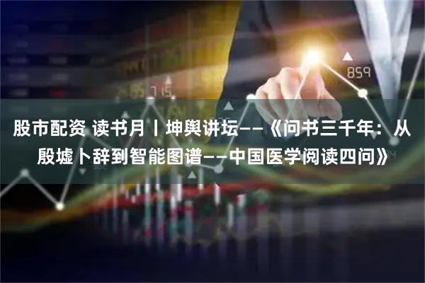 股市配资 读书月丨坤舆讲坛——《问书三千年：从殷墟卜辞到智能图谱——中国医学阅读四问》