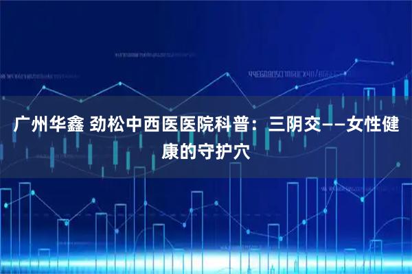 广州华鑫 劲松中西医医院科普：三阴交——女性健康的守护穴