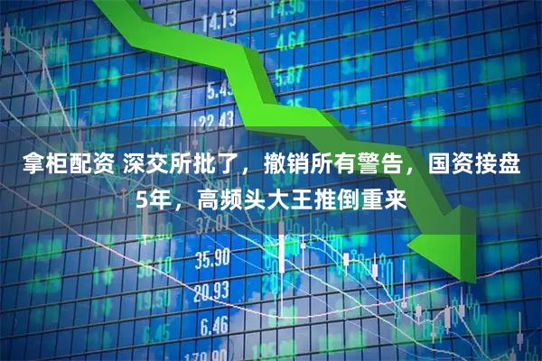拿柜配资 深交所批了，撤销所有警告，国资接盘5年，高频头大王推倒重来