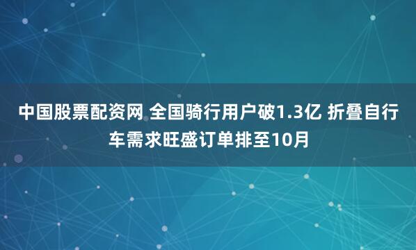中国股票配资网 全国骑行用户破1.3亿 折叠自行车需求旺盛订单排至10月