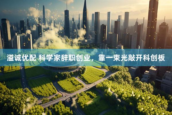溢诚优配 科学家辞职创业，靠一束光敲开科创板