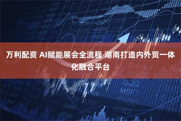 万利配资 AI赋能展会全流程 湖南打造内外贸一体化融合平台