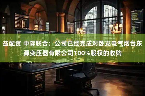 益配资 中际联合：公司已经完成对卧龙电气烟台东源变压器有限公司100%股权的收购