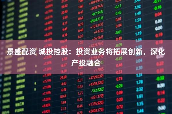 景盛配资 城投控股：投资业务将拓展创新，深化产投融合