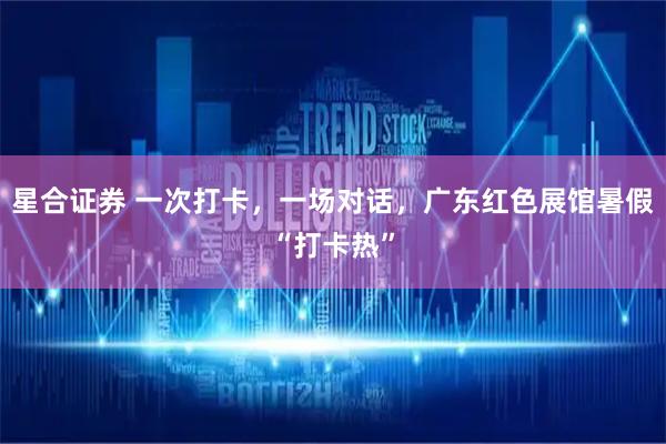 星合证券 一次打卡,一场对话,广东红色展馆暑假“打卡热”