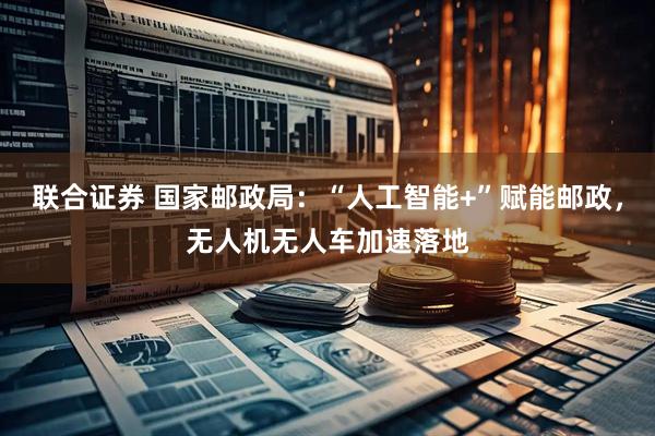 联合证券 国家邮政局:“人工智能+”赋能邮政,无人机无人车加速落地