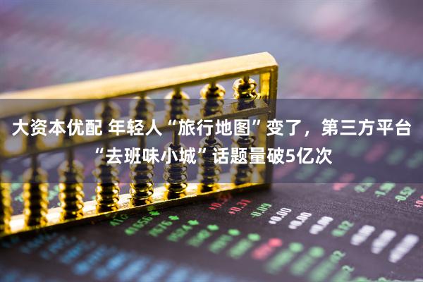 大资本优配 年轻人“旅行地图”变了，第三方平台“去班味小城”话题量破5亿次