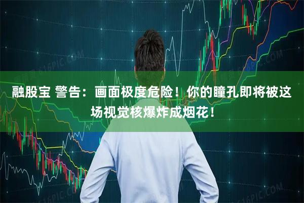 融股宝 警告：画面极度危险！你的瞳孔即将被这场视觉核爆炸成烟花！