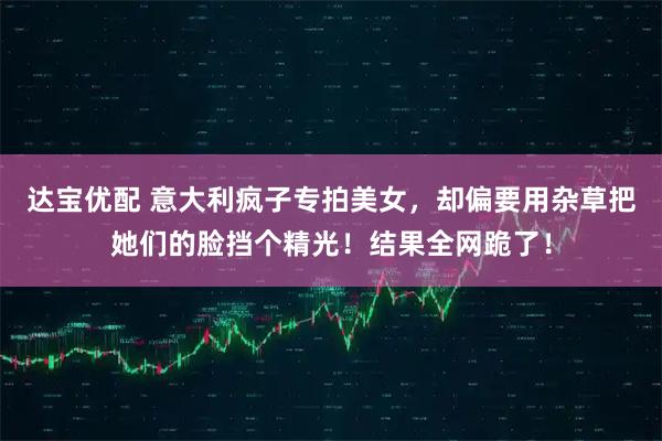 达宝优配 意大利疯子专拍美女，却偏要用杂草把她们的脸挡个精光！结果全网跪了！