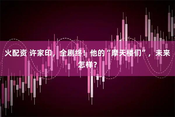 火配资 许家印，全剧终！他的“摩天楼们”，未来怎样？