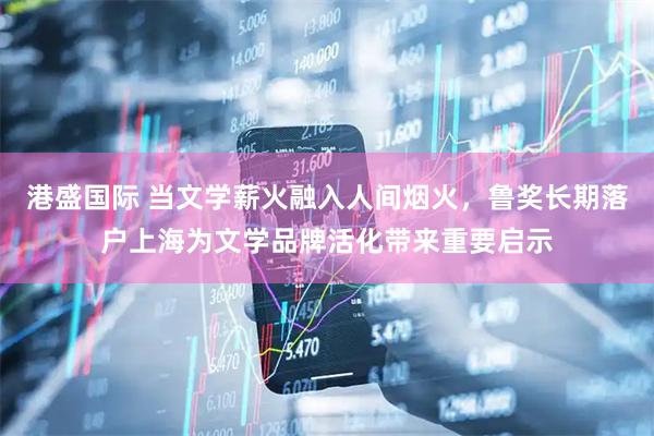 港盛国际 当文学薪火融入人间烟火，鲁奖长期落户上海为文学品牌活化带来重要启示