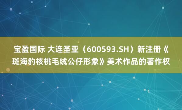 宝盈国际 大连圣亚（600593.SH）新注册《斑海豹核桃毛绒公仔形象》美术作品的著作权