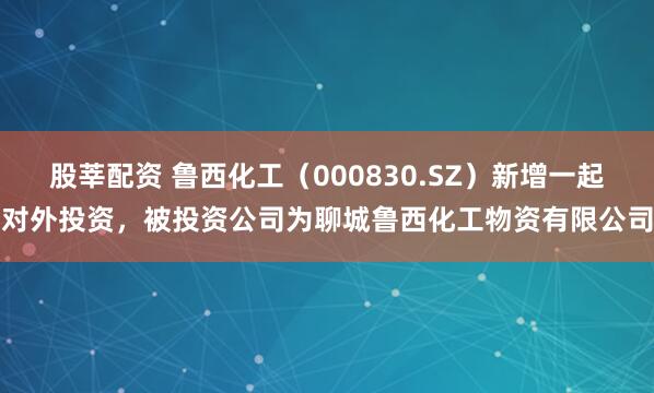 股莘配资 鲁西化工（000830.SZ）新增一起对外投资，被投资公司为聊城鲁西化工物资有限公司